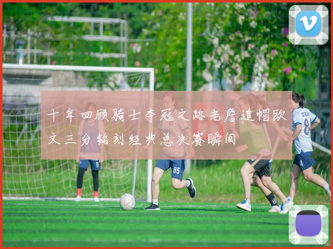 十年回顾骑士夺冠之路老詹追帽欧文三分铭刻经典总决赛瞬间