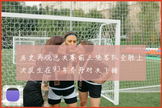 历史再现总决赛前三场客队全胜上次发生在93年乔丹对决飞猪
