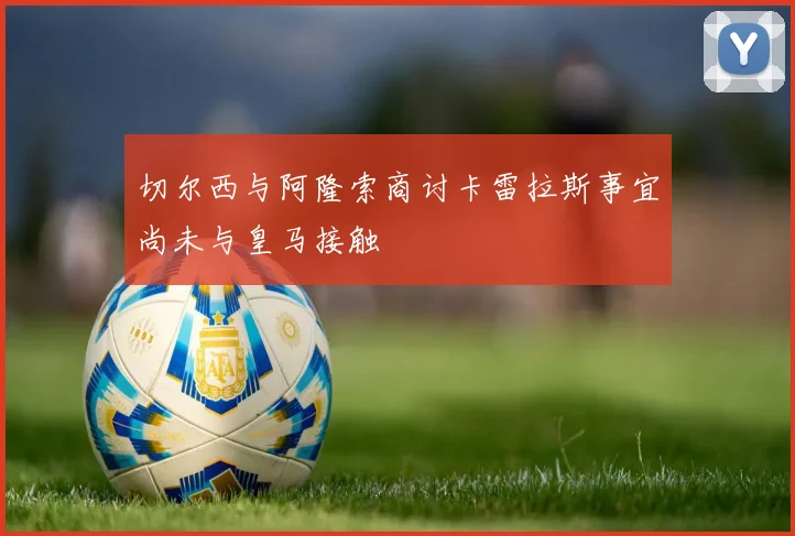 切尔西与阿隆索商讨卡雷拉斯事宜尚未与皇马接触