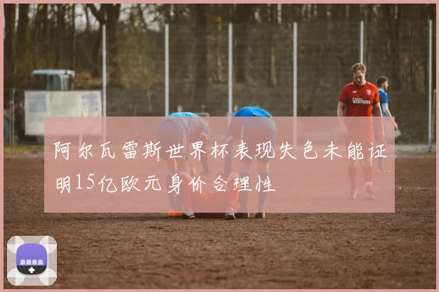 阿尔瓦雷斯世界杯表现失色未能证明15亿欧元身价合理性
