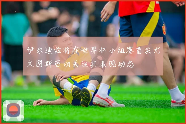 伊尔迪兹将在世界杯小组赛首发尤文图斯密切关注其表现动态