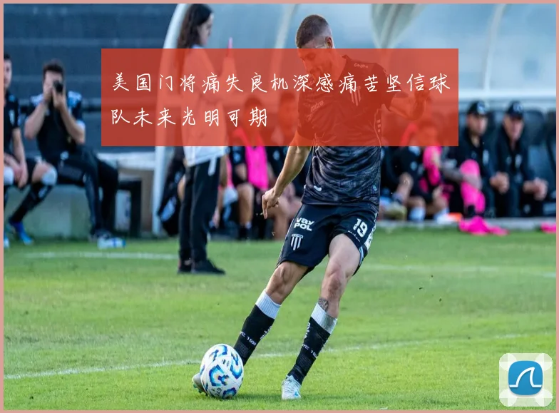 美国门将痛失良机深感痛苦坚信球队未来光明可期