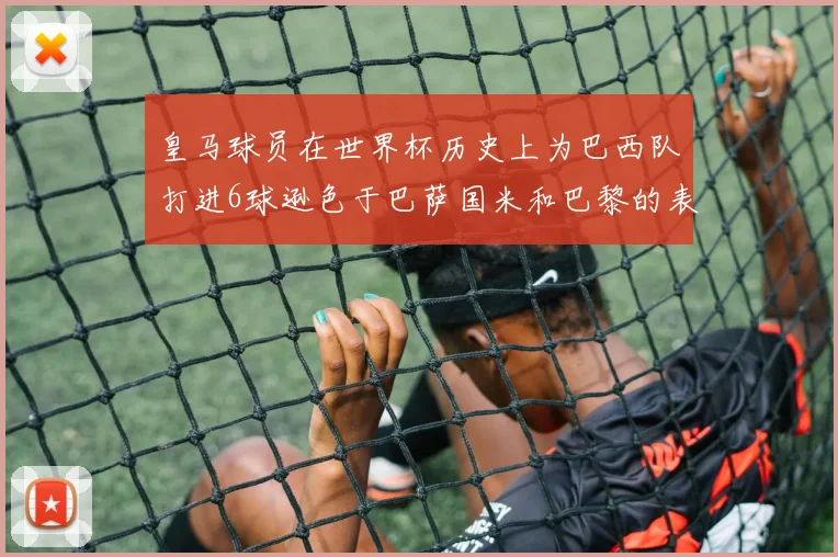 皇马球员在世界杯历史上为巴西队打进6球逊色于巴萨国米和巴黎的表现