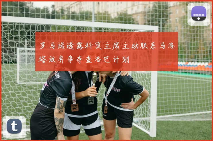 罗马诺透露科莫主席主动联系马洛塔放弃争夺查洛巴计划