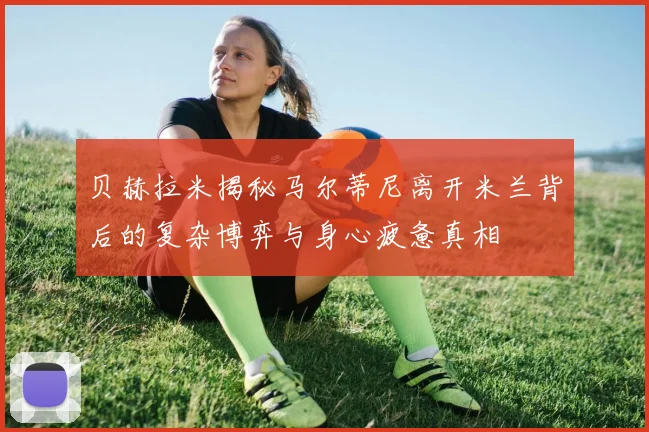 贝赫拉米揭秘马尔蒂尼离开米兰背后的复杂博弈与身心疲惫真相