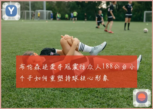 布伦森逆袭夺冠震惊众人188公分小个子如何重塑持球核心形象